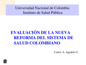 Universidad Nacional de Colombia Instituto de Salud Pública EVALUACIÓN DE LA NUEVA REFORMA DEL SISTEMA DE SALUD COLOMBIANO Carlos A Agudelo C