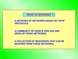 WHAT IS INTERNET ? - A NETWORK OF NETWORKS BASED ON TCP/IP PROTOCOLS - A COMMUNITY OF PEOPLE WHO USE AND DEVELOP THOSE NETWORKS - A COLLECTION OF RESOURCES